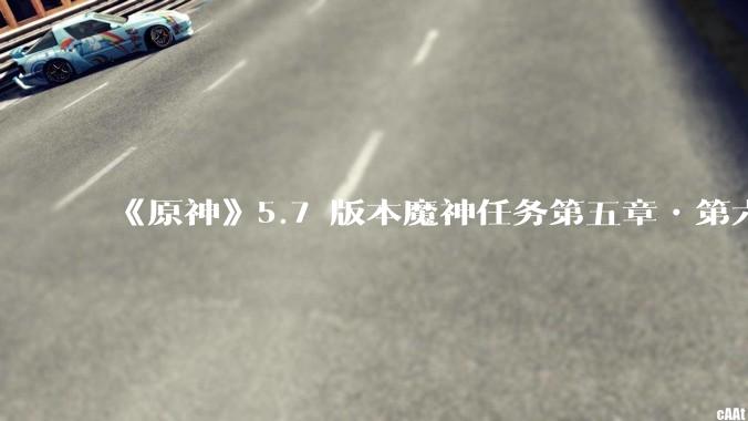 《原神》5.7 版本魔神任务第五章•第六幕「你存在的时空」体验如何？