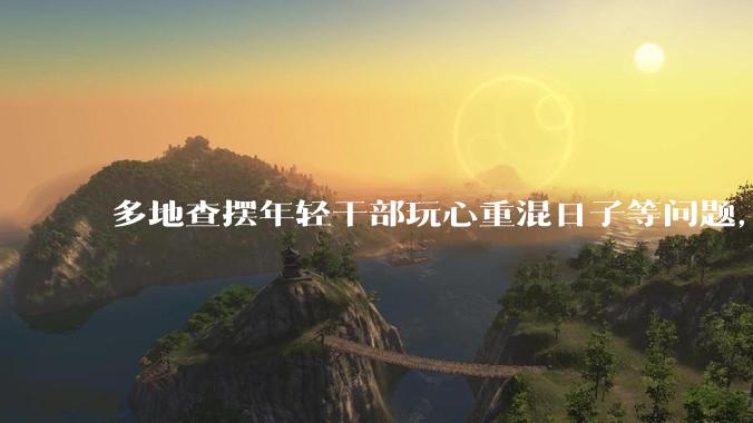 多地查摆年轻干部玩心重混日子等问题，如何看待此事？是否能推动干部作风建设？